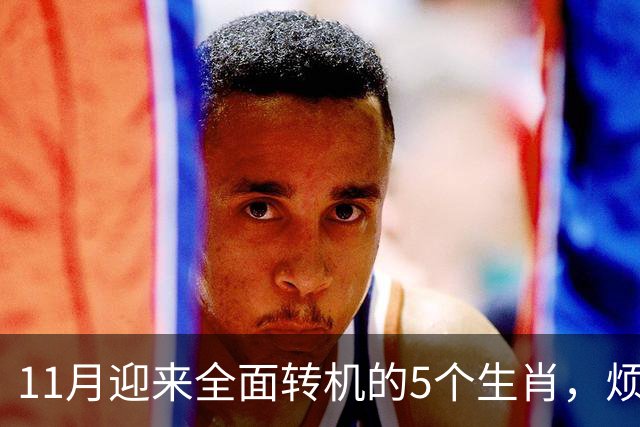 11月迎来全面转机的5个生肖，烦心事慢慢消失，财富爱情接连落地